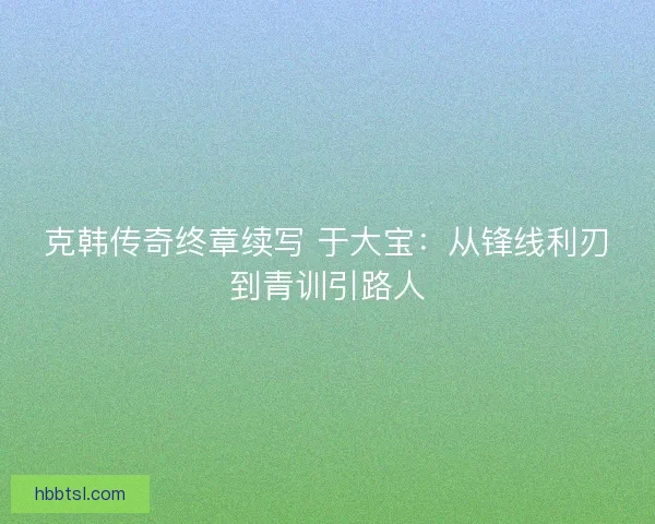 克韩传奇终章续写 于大宝：从锋线利刃到青训引路人