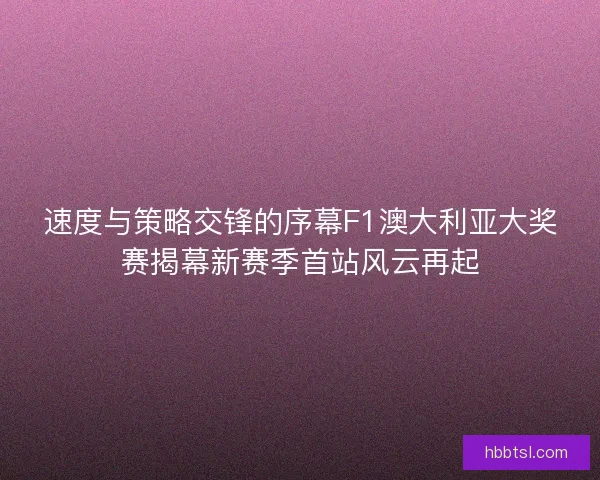 速度与策略交锋的序幕F1澳大利亚大奖赛揭幕新赛季首站风云再起