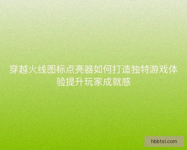 穿越火线图标点亮器如何打造独特游戏体验提升玩家成就感