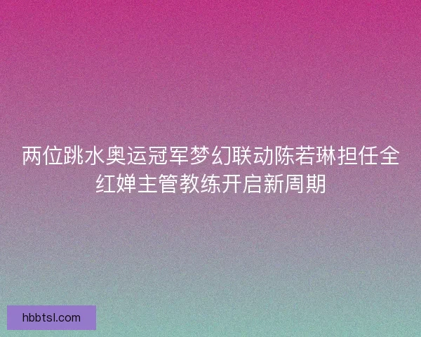 两位跳水奥运冠军梦幻联动陈若琳担任全红婵主管教练开启新周期