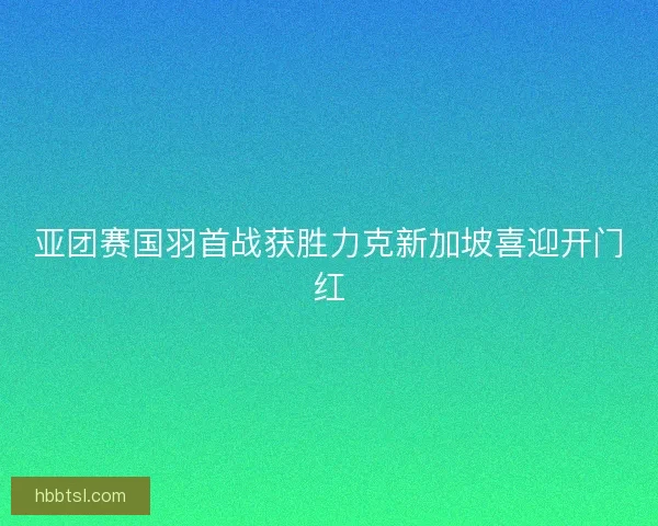 亚团赛国羽首战获胜力克新加坡喜迎开门红