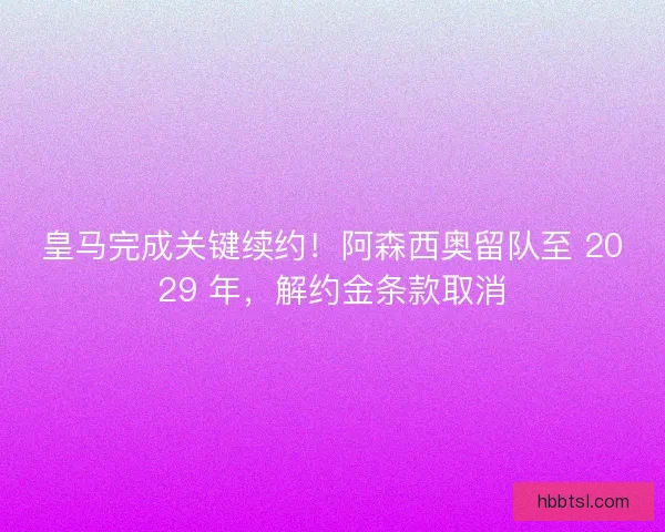 皇马完成关键续约！阿森西奥留队至 2029 年，解约金条款取消