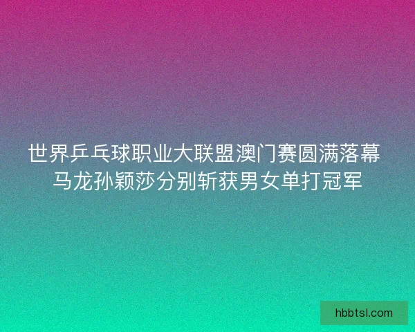世界乒乓球职业大联盟澳门赛圆满落幕 马龙孙颖莎分别斩获男女单打冠军