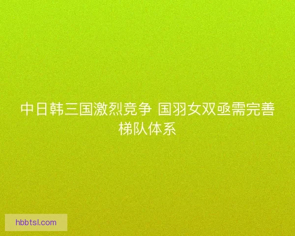 中日韩三国激烈竞争 国羽女双亟需完善梯队体系