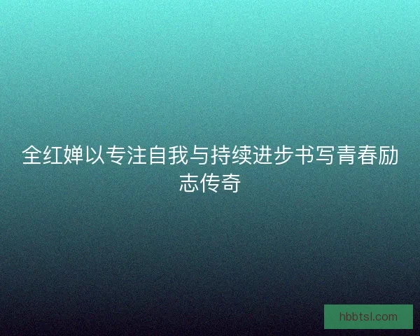 全红婵以专注自我与持续进步书写青春励志传奇