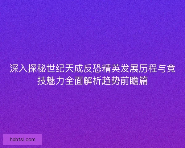 深入探秘世纪天成反恐精英发展历程与竞技魅力全面解析趋势前瞻篇