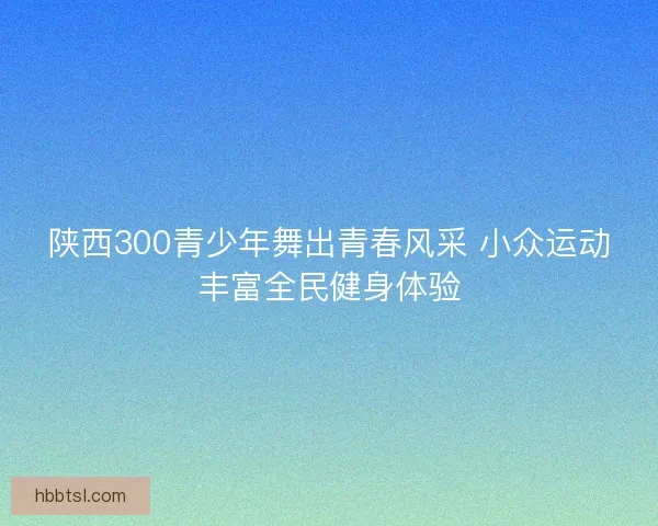 陕西300青少年舞出青春风采 小众运动丰富全民健身体验