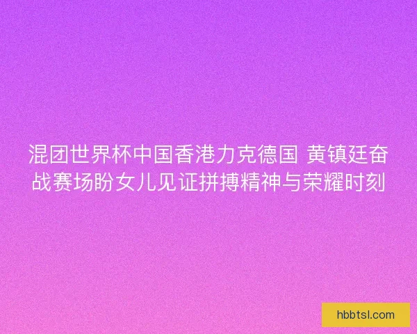 混团世界杯中国香港力克德国 黄镇廷奋战赛场盼女儿见证拼搏精神与荣耀时刻