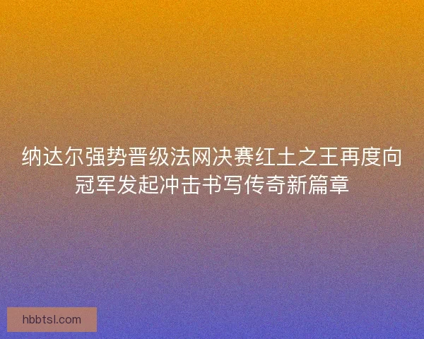 纳达尔强势晋级法网决赛红土之王再度向冠军发起冲击书写传奇新篇章