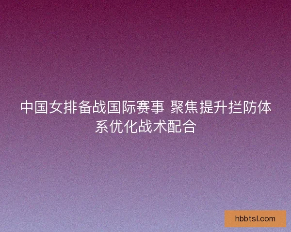 中国女排备战国际赛事 聚焦提升拦防体系优化战术配合