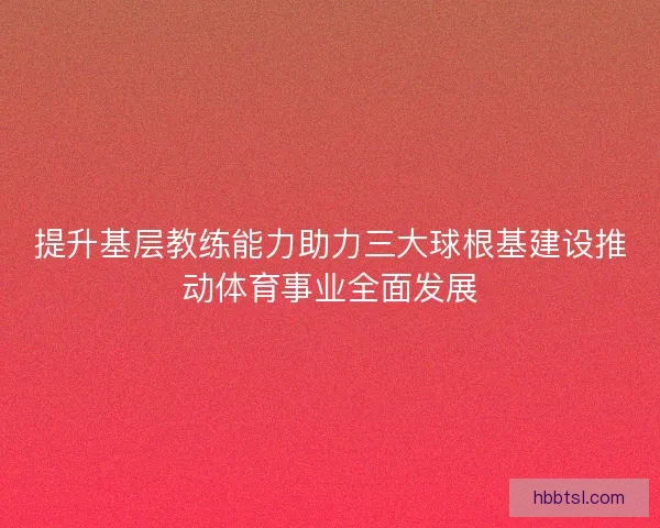 提升基层教练能力助力三大球根基建设推动体育事业全面发展
