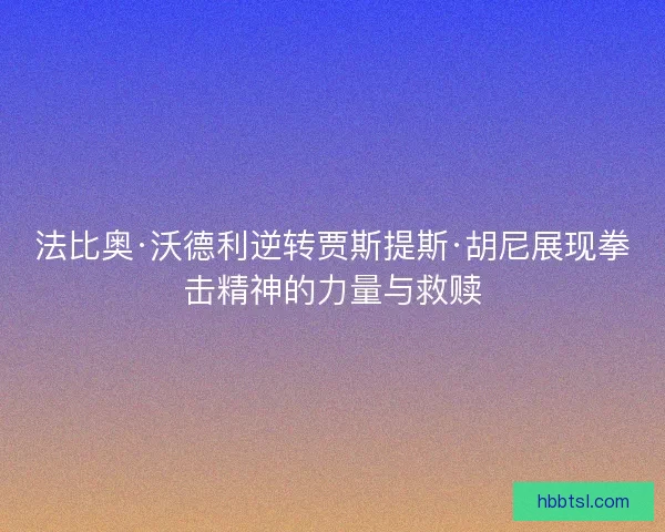法比奥·沃德利逆转贾斯提斯·胡尼展现拳击精神的力量与救赎