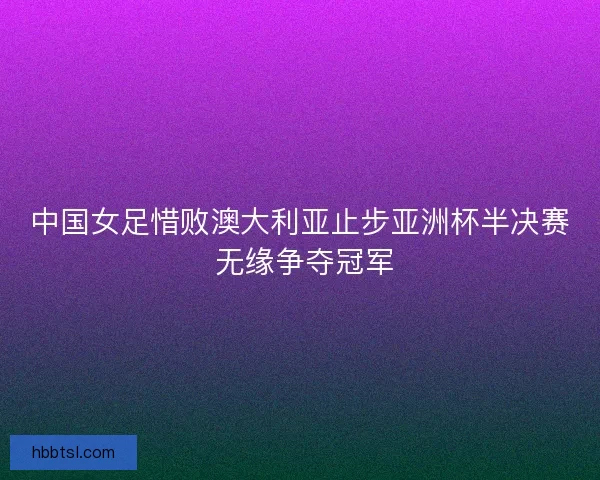 中国女足惜败澳大利亚止步亚洲杯半决赛 无缘争夺冠军 中国女足惜败澳大利亚止步亚洲杯半决赛 无缘争夺冠军