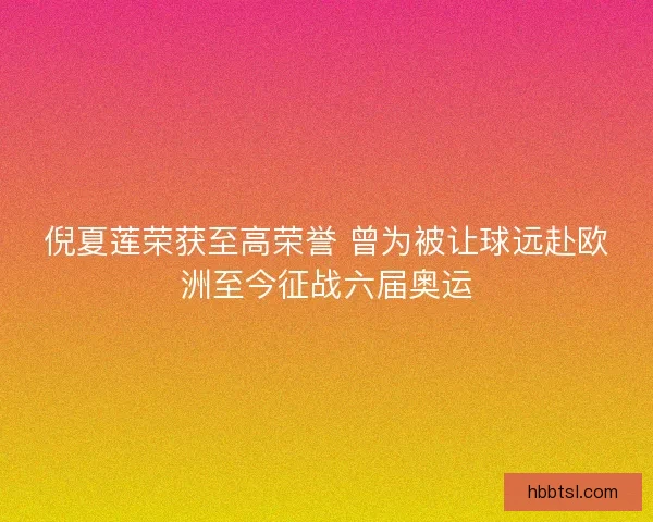 倪夏莲荣获至高荣誉 曾为被让球远赴欧洲至今征战六届奥运 倪夏莲荣获至高荣誉 曾为被让球远赴欧洲至今征战六届奥运