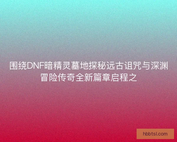 围绕DNF暗精灵墓地探秘远古诅咒与深渊冒险传奇全新篇章启程之 围绕DNF暗精灵墓地探秘远古诅咒与深渊冒险传奇全新篇章启程之