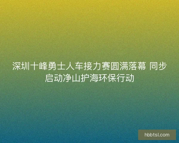 深圳十峰勇士人车接力赛圆满落幕 同步启动净山护海环保行动 深圳十峰勇士人车接力赛圆满落幕 同步启动净山护海环保行动
