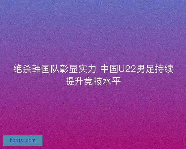 绝杀韩国队彰显实力 中国U22男足持续提升竞技水平