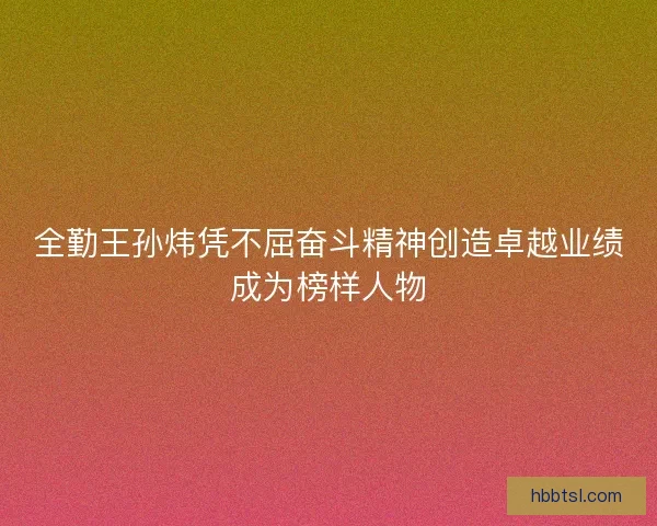 全勤王孙炜凭不屈奋斗精神创造卓越业绩成为榜样人物 全勤王孙炜凭不屈奋斗精神创造卓越业绩成为榜样人物