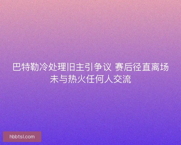巴特勒冷处理旧主引争议 赛后径直离场未与热火任何人交流