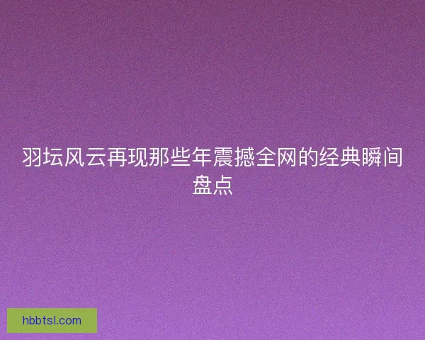 羽坛风云再现那些年震撼全网的经典瞬间盘点