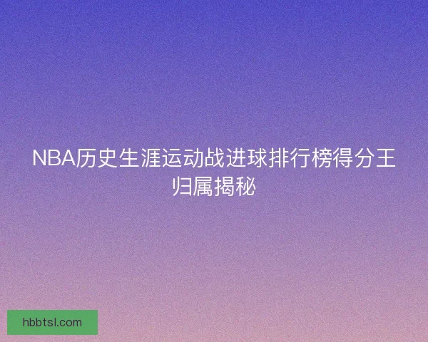 NBA历史生涯运动战进球排行榜得分王归属揭秘