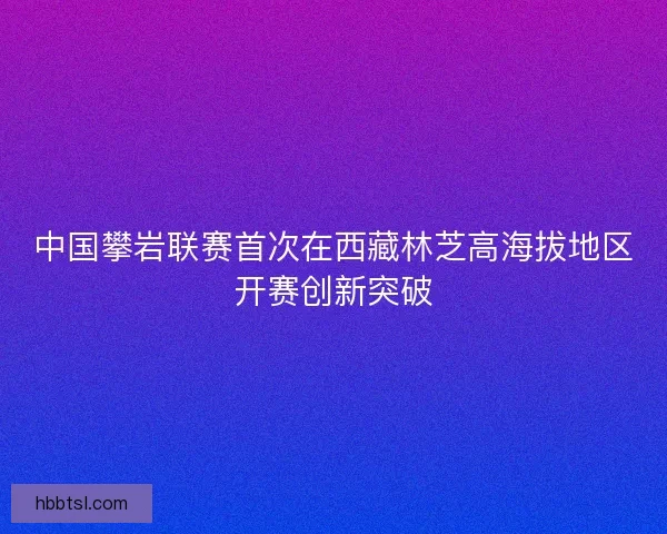 中国攀岩联赛首次在西藏林芝高海拔地区开赛创新突破 中国攀岩联赛首次在西藏林芝高海拔地区开赛创新突破