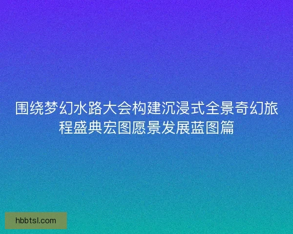 围绕梦幻水路大会构建沉浸式全景奇幻旅程盛典宏图愿景发展蓝图篇