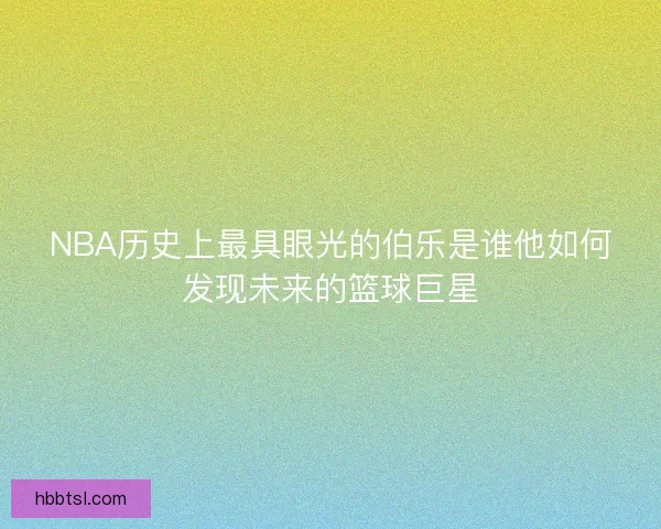 NBA历史上最具眼光的伯乐是谁他如何发现未来的篮球巨星