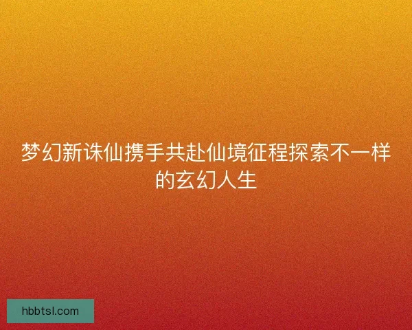 梦幻新诛仙携手共赴仙境征程探索不一样的玄幻人生 梦幻新诛仙携手共赴仙境征程探索不一样的玄幻人生